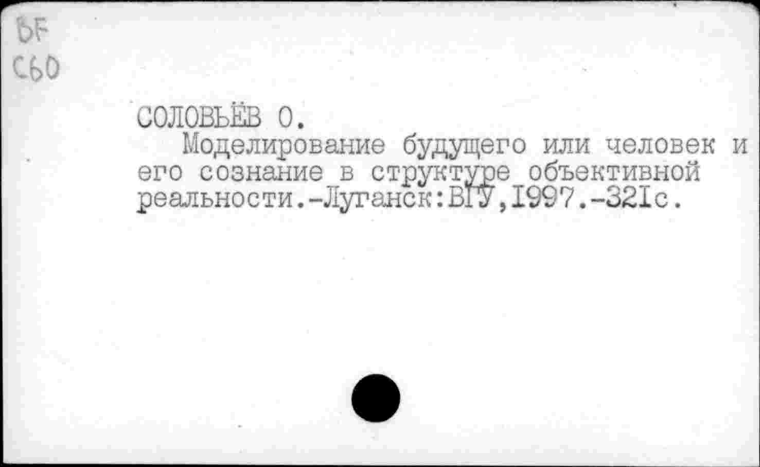 ﻿bF сьо
СОЛОВЬЁВ О.
Моделирование будущего или человек и его сознание в структуре объективной реальности.-Луганск:В1У,1997.-321с.